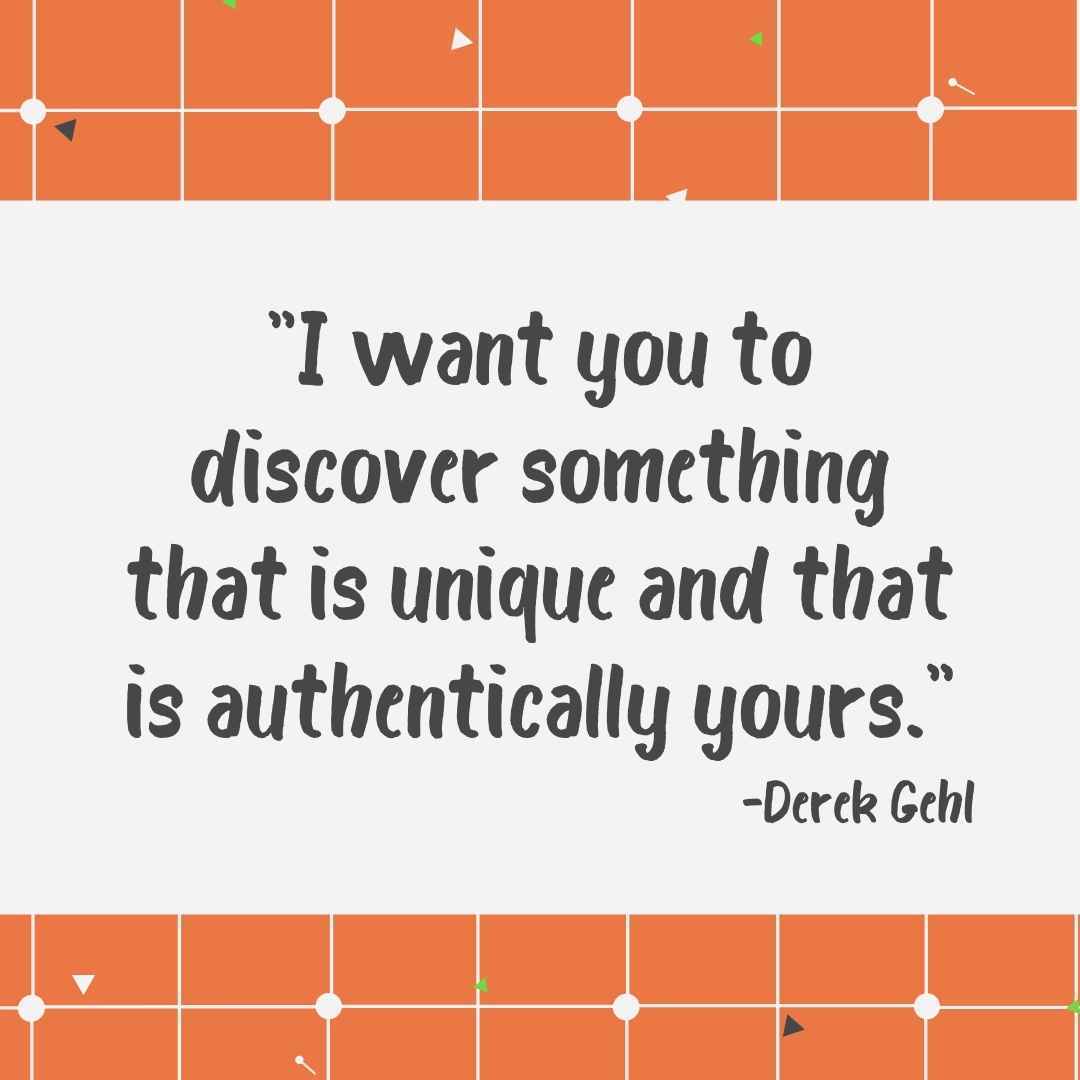"I want you to discover something that is unique and that is authentically yours." -Derek Gehl