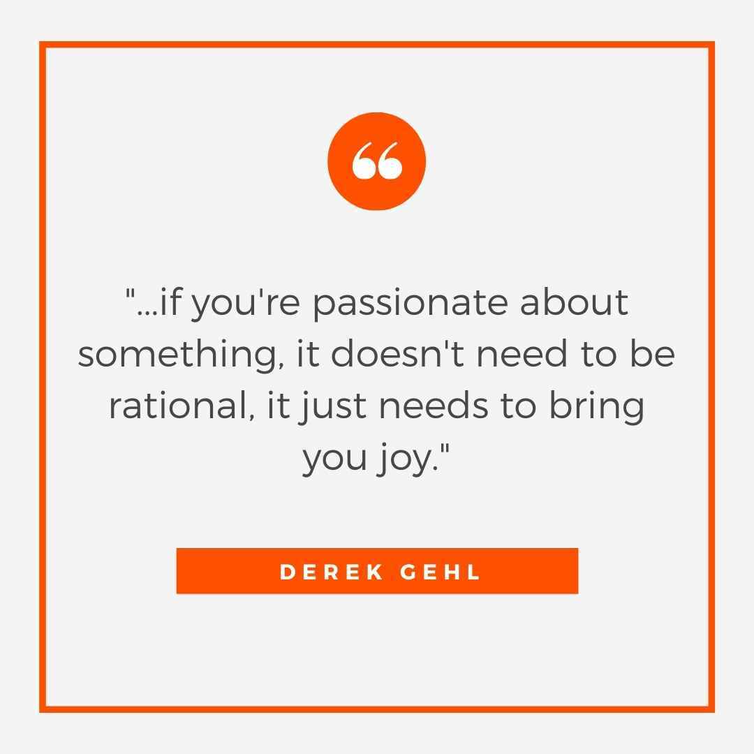 "...if you're not passionate about something, it doesn't need to be rational, it just needs to bring you joy." -Derek Gehl